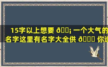 15字以上想要 🐡 一个大气的名字这里有名字大全供 🐛 你选择！
